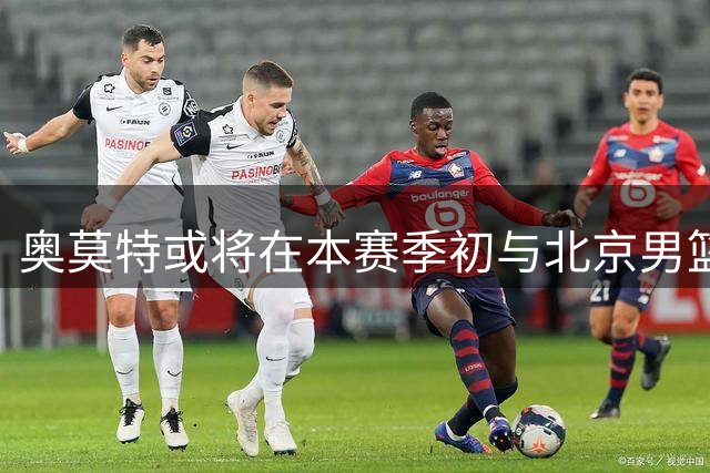 奥莫特或将在本赛季初与北京男篮交锋
