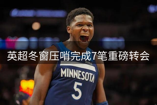 英超冬窗压哨完成7笔重磅转会